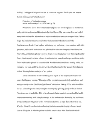 healing? Heidegger’s image of narcissi in a meadow suggests that in pain and sorrow 
there is healing, even “cheerfulness”: 
Pain gives of its healing power 
where we least expect it. (1971/2001, p. 7) 
Persephone had to deal with unexpected pain. She never expected to find herself 
stolen into the underground kingdom to be their Queen. She was power-less and pulled 
away from the familiar when she was taken deep below where darkness prevailed. Where 
might the pain and the darkness exist for humans in their final seasons? The 
Englishwoman, Jessie, I had spoken with during my preliminary conversations with older 
gardeners, spoke with trepidation and genuine fear when she imagined herself into her 
future. She, unlike Persephone who was stolen away, already had been thinking about her 
future. Jessie could envision a future in an institution, away from her present home, and a 
future without her garden to love and tend. Would she have to enter a nursing home, she 
wondered out loud, and live, possibly, without her husband or her garden if she became 
infirm? She might have to let go of her garden. 
Jessie is not alone in her wondering. She is part of the largest constituency of 
elders that has ever existed. “The aging of the population presents both a challenge and 
an opportunity for the [healthcare] profession” (Wootton, 2000, p. 925), with the oldest-old 
(85 years of age and older) being the most rapidly growing group of the 35 million 
Americans age 65 and older. This is largely due to better medical care and public health 
improvements along with lifestyle changes in diet and exercise. Ethically, the healthcare 
profession has an obligation to this population of elders, to meet them where they are. 
Whether this will translate to transforming institutions or adapting their homes is not 
clear at this point. In what ways can we make sure we hear what these elders need? 
49 
 