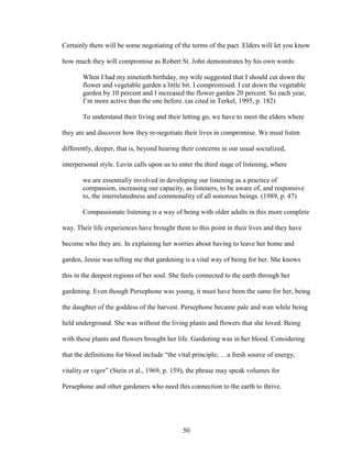Certainly there will be some negotiating of the terms of the pact. Elders will let you know 
how much they will compromise as Robert St. John demonstrates by his own words: 
When I had my ninetieth birthday, my wife suggested that I should cut down the 
flower and vegetable garden a little bit. I compromised. I cut down the vegetable 
garden by 10 percent and I increased the flower garden 20 percent. So each year, 
I’m more active than the one before. (as cited in Terkel, 1995, p. 182) 
To understand their living and their letting go, we have to meet the elders where 
they are and discover how they re-negotiate their lives in compromise. We must listen 
differently, deeper, that is, beyond hearing their concerns in our usual socialized, 
interpersonal style. Levin calls upon us to enter the third stage of listening, where 
we are essentially involved in developing our listening as a practice of 
compassion, increasing our capacity, as listeners, to be aware of, and responsive 
to, the interrelatedness and commonality of all sonorous beings. (1989, p. 47) 
Compassionate listening is a way of being with older adults in this more complete 
way. Their life experiences have brought them to this point in their lives and they have 
become who they are. In explaining her worries about having to leave her home and 
garden, Jessie was telling me that gardening is a vital way of being for her. She knows 
this in the deepest regions of her soul. She feels connected to the earth through her 
gardening. Even though Persephone was young, it must have been the same for her, being 
the daughter of the goddess of the harvest. Persephone became pale and wan while being 
held underground. She was without the living plants and flowers that she loved. Being 
with these plants and flowers brought her life. Gardening was in her blood. Considering 
that the definitions for blood include “the vital principle; …a fresh source of energy, 
vitality or vigor” (Stein et al., 1969, p. 159), the phrase may speak volumes for 
Persephone and other gardeners who need this connection to the earth to thrive. 
50 
 
