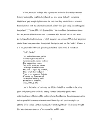 Wilson, the noted biologist who explains our instinctual draw to be with other 
living organisms (the biophilia hypothesis), has gone a step further by explaining 
biophilia as “psychological phenomena that rose from deep human history, stemmed 
from interaction with the natural environment, and are now quite likely resident in genes 
themselves” (1996, pp. 179-180). Human history has brought us, through generations, 
into our present–where humans want a connection with the earth and the soil. Is this 
psychological instinct something of which gardeners are conscious? Or, is their gardening 
carried down over generations through their family tree, as it has for Charles? Whether it 
is in his genes or his lifeblood, gardening makes him feel at home. It is his Eden. 
“God’s Garden” 
God made a beauteous garden 
With lovely flowers strown, 
But one straight, narrow pathway 
That was not overgrown. 
And to this beauteous garden 
He brought mankind to live, 
And said: “To you, my children, 
These lovely flowers I give. 
Prune ye my vines and fig trees, 
With care my flowrets tend, 
But keep the pathway open 
Your home is at the end.” 
(Frost, 1981, p. 15) 
How is the instinct of gardening, the lifeblood of elders, manifest in the aging 
years after pruning their vines and tending flowrets for so many years? What 
understandings would other, older gardeners have about keeping the pathway open, about 
their responsibilities as stewards of the earth? In the Spoon River Anthologies, an 
editorial about Samuel Gardner illustrates how another gardener’s observations brought 
him home to a consciousness of his own calling and his roots. 
52 
 