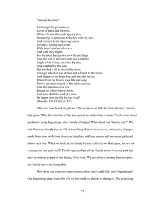 “Samuel Gardner” 
I who kept the greenhouse, 
Lover of trees and flowers, 
Oft in life saw this umbrageous elm, 
Measuring its generous branches with my eye, 
And listened to its rejoicing leaves 
Lovingly patting each other 
With sweet aeolian whispers. 
And well they might: 
For the roots had grown so wide and deep 
That the soil of the hill could not withhold 
Aught of its virtue, enriched by rain, 
And warmed by the sun; 
But yielded it all to the thrifty roots, 
Through which it was drawn and whirled to the trunk, 
And thence to the branches, and into the leaves, 
Wherefrom the breeze took life and sang 
Now I, an under-tenant of the earth, can see 
That the branches of a tree 
Spread no wider than its roots. 
And how shall the soul of a man 
Be larger than the life he has lived? 
(Masters, 1914/1962, p. 250) 
Often we have heard the phrase “The acorn never falls far from the tree,” and in 
this poem “That the branches of the tree spread no wider than its roots.” Is this true about 
gardeners’ early beginnings, their family of origin? What about our “family tree?” We 
talk about our family tree as if it is something that exists as a tree, not a piece of paper 
made from trees with lines drawn as branches, with our names and surnames gathered 
above each line. When we look at our family history collected on that paper, are we not 
coming into our past itself? The living members of our family come from our past and 
may be with us as part of our future, if we wish. We are always coming from our past; 
our family tree is unchangeable. 
How does one come to consciousness about one’s early life, one’s beginnings? 
Our beginnings may create the life we live until we decide to change it. The preceding 
53 
 