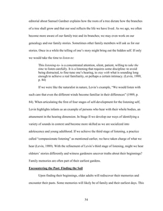 editorial about Samuel Gardner explains how the roots of a tree dictate how the branches 
of a tree shall grow and that our soul reflects the life we have lived. As we age, we often 
become more aware of our family tree and its branches; we may even work on our 
genealogy and our family stories. Sometimes other family members will ask us for our 
stories. Once in a while the telling of one’s story might bring out the hidden self. If only 
we would take the time to listen-to: 
This listening-to- is a concentrated attention, silent, patient, willing to take the 
time to listen carefully. It is a listening that requires some discipline–to avoid 
being distracted, to fine-tune one’s hearing, to stay with what is sounding long 
enough to achieve a real familiarity, or perhaps a certain intimacy. (Levin, 1989, 
p. 84) 
If we were like the naturalist in nature, Levin’s example, “We would listen with 
such care that even the different winds become familiar in their differences” (1989, p. 
84). When articulating the first of four stages of self-development for the listening self, 
Levin highlights infants as an example of persons who hear with their whole bodies, an 
attunement in the hearing dimension. In Stage II we develop our ways of identifying a 
variety of sounds in context and become more skilled as we are socialized into 
adolescence and young adulthood. If we achieve the third stage of listening, a practice 
called “compassionate listening” as mentioned earlier, we have taken charge of what we 
hear (Levin, 1989). With the refinement of Levin’s third stage of listening, might we hear 
oldsters’ stories differently and witness gardeners uncover truths about their beginnings? 
Family memories are often part of their earliest gardens. 
Encountering the Past: Finding the Soil 
Upon finding their beginnings, older adults will rediscover their memories and 
encounter their pasts. Some memories will likely be of family and their earliest days. This 
54 
 