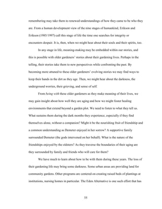 remembering may take them to renewed understandings of how they came to be who they 
are. From a human development view of the nine stages of humankind, Erikson and 
Erikson (1985/1997) call this stage of life the time one searches for integrity or 
encounters despair. It is, then, when we might hear about their souls and their spirits, too. 
In any stage in life, meaning-making may be embedded within our stories, and 
this is possible with older gardeners’ stories about their gardening lives. Perhaps in the 
telling, their stories take them to new perspectives while confronting the past. By 
becoming more attuned to these older gardeners’ evolving stories we may find ways to 
keep their hands in the dirt as they age. Then, we might hear about the darkness, the 
underground worries, their grieving, and sense of self. 
From being with these older gardeners as they make meaning of their lives, we 
may gain insight about how well they are aging and how we might foster healing 
environments that extend beyond a garden plot. We need to listen to what they tell us. 
What sustains them during the dark months they experience, especially if they find 
themselves alone, without a companion? Might it be the nourishing fruit of friendship and 
a common understanding as Demeter enjoyed in her sorrow? A supportive family 
surrounded Demeter (the gods intervened on her behalf). What is the nature of the 
friendships enjoyed by the oldsters? As they traverse the boundaries of their aging are 
they surrounded by family and friends who will care for them? 
We have much to learn about how to be with them during these years. The loss of 
their gardening life may bring some darkness. Some urban areas are providing land for 
community gardens. Other programs are centered on creating raised beds of plantings at 
institutions, nursing homes in particular. The Eden Alternative is one such effort that has 
55 
 