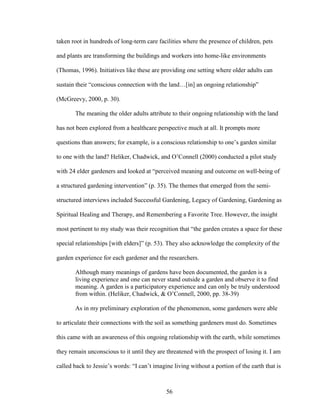taken root in hundreds of long-term care facilities where the presence of children, pets 
and plants are transforming the buildings and workers into home-like environments 
(Thomas, 1996). Initiatives like these are providing one setting where older adults can 
sustain their “conscious connection with the land…[in] an ongoing relationship” 
(McGreevy, 2000, p. 30). 
The meaning the older adults attribute to their ongoing relationship with the land 
has not been explored from a healthcare perspective much at all. It prompts more 
questions than answers; for example, is a conscious relationship to one’s garden similar 
to one with the land? Heliker, Chadwick, and O’Connell (2000) conducted a pilot study 
with 24 elder gardeners and looked at “perceived meaning and outcome on well-being of 
a structured gardening intervention” (p. 35). The themes that emerged from the semi-structured 
interviews included Successful Gardening, Legacy of Gardening, Gardening as 
Spiritual Healing and Therapy, and Remembering a Favorite Tree. However, the insight 
most pertinent to my study was their recognition that “the garden creates a space for these 
special relationships [with elders]” (p. 53). They also acknowledge the complexity of the 
garden experience for each gardener and the researchers. 
Although many meanings of gardens have been documented, the garden is a 
living experience and one can never stand outside a garden and observe it to find 
meaning. A garden is a participatory experience and can only be truly understood 
from within. (Heliker, Chadwick, & O’Connell, 2000, pp. 38-39) 
As in my preliminary exploration of the phenomenon, some gardeners were able 
to articulate their connections with the soil as something gardeners must do. Sometimes 
this came with an awareness of this ongoing relationship with the earth, while sometimes 
they remain unconscious to it until they are threatened with the prospect of losing it. I am 
called back to Jessie’s words: “I can’t imagine living without a portion of the earth that is 
56 
 