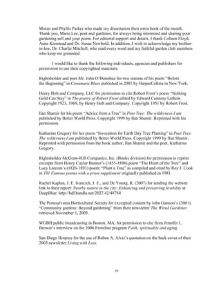 Moran and Phyllis Parker who made my dissertation their extra book of the month. 
Thank you, Marie Lee, poet and gardener, for always being interested and sharing your 
gardening self and your poem. For editorial support and details, I thank Colleen Floyd, 
Anne Kierstead and Dr. Susan Newbold. In addition, I wish to acknowledge my brother-in- 
law, Dr. Charlie Mitchell, who read every word and my faithful garden club members 
who keep me grounded. 
I would like to thank the following individuals, agencies and publishers for 
permission to use their copyrighted materials: 
Rightsholder and poet Mr. John O’Donohue for two stanzas of his poem “Before 
the Beginning” in Conamara Blues published in 2001 by HarperCollins in New York. 
Henry Holt and Company, LLC for permission to cite Robert Frost’s poem “Nothing 
Gold Can Stay” in The poetry of Robert Frost edited by Edward Connery Lathem. 
Copyright 1923, 1969, by Henry Holt and Company. Copyright 1951 by Robert Frost. 
Ilan Shamir for his poem “Advice from a Tree” in Poet Tree: The wilderness I am 
published by Better World Press. Copyright 1999 by Ilan Shamir. Reprinted with his 
permission. 
Katharine Gregory for her poem “Invocation for Earth Day Tree Planting” in Poet Tree: 
The wilderness I am published by Better World Press. Copyright 1999 by Ilan Shamir. 
Reprinted with permission from the book author, Ilan Shamir and the poet, Katharine 
Gregory. 
Rightsholder McGraw-Hill Companies, Inc. (Books division) for permission to reprint 
excerpts from Henry Cuyler Bunner’s (1855-1896) poem “The Heart of the Tree” and 
Lucy Larcom’s (1826-1893) poem: “Plant a Tree” as compiled and cited by Roy J. Cook 
in 101 Famous poems with a prose supplement originally published in 1981. 
Rachel Kaplan, J. E. Ivancich, J. E., and De Young, R. (2007) for sending the website 
link to their report: Nearby nature in the city: Enhancing and preserving livability at 
DeepBlue: http://hdl.handle.net/2027.42/48784 
The Pennsylvania Horticultural Society for excerpted content by John Gannon’s (2001). 
“Community gardens: Beyond gardening” from their newsletter The Wired Gardener 
retrieved November 1, 2005. 
WGBH public broadcasting in Boston, MA, for permission to cite from Jennifer L. 
Brower’s interview on the 2006 Frontline program Faith, spirituality and aging. 
San Diego Hospice for the use of Ruben A. Alviz’s quotation on the back cover of their 
2003 newsletter Living with Loss. 
iv 
 