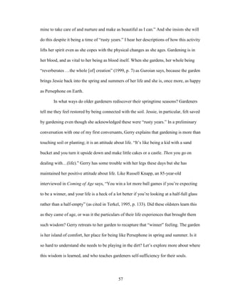 mine to take care of and nurture and make as beautiful as I can.” And she insists she will 
do this despite it being a time of “rusty years.” I hear her descriptions of how this activity 
lifts her spirit even as she copes with the physical changes as she ages. Gardening is in 
her blood, and as vital to her being as blood itself. When she gardens, her whole being 
“reverberates …the whole [of] creation” (1999, p. 7) as Guroian says, because the garden 
brings Jessie back into the spring and summers of her life and she is, once more, as happy 
as Persephone on Earth. 
In what ways do older gardeners rediscover their springtime seasons? Gardeners 
tell me they feel restored by being connected with the soil. Jessie, in particular, felt saved 
by gardening even though she acknowledged these were “rusty years.” In a preliminary 
conversation with one of my first conversants, Gerry explains that gardening is more than 
touching soil or planting; it is an attitude about life. “It’s like being a kid with a sand 
bucket and you turn it upside down and make little cakes or a castle. Then you go on 
dealing with…(life).” Gerry has some trouble with her legs these days but she has 
maintained her positive attitude about life. Like Russell Knapp, an 85-year-old 
interviewed in Coming of Age says, “You win a lot more ball games if you’re expecting 
to be a winner, and your life is a heck of a lot better if you’re looking at a half-full glass 
rather than a half-empty” (as cited in Terkel, 1995, p. 133). Did these oldsters learn this 
as they came of age, or was it the particulars of their life experiences that brought them 
such wisdom? Gerry retreats to her garden to recapture that “winner” feeling. The garden 
is her island of comfort, her place for being like Persephone in spring and summer. Is it 
so hard to understand she needs to be playing in the dirt? Let’s explore more about where 
this wisdom is learned, and who teaches gardeners self-sufficiency for their souls. 
57 
 