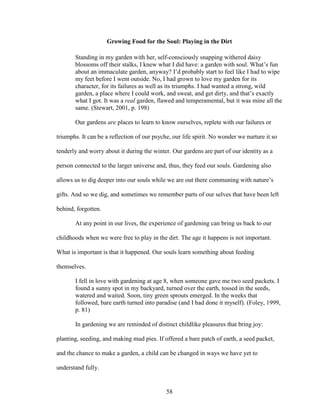 Growing Food for the Soul: Playing in the Dirt 
Standing in my garden with her, self-consciously snapping withered daisy 
blossoms off their stalks, I knew what I did have: a garden with soul. What’s fun 
about an immaculate garden, anyway? I’d probably start to feel like I had to wipe 
my feet before I went outside. No, I had grown to love my garden for its 
character, for its failures as well as its triumphs. I had wanted a strong, wild 
garden, a place where I could work, and sweat, and get dirty, and that’s exactly 
what I got. It was a real garden, flawed and temperamental, but it was mine all the 
same. (Stewart, 2001, p. 198) 
Our gardens are places to learn to know ourselves, replete with our failures or 
triumphs. It can be a reflection of our psyche, our life spirit. No wonder we nurture it so 
tenderly and worry about it during the winter. Our gardens are part of our identity as a 
person connected to the larger universe and, thus, they feed our souls. Gardening also 
allows us to dig deeper into our souls while we are out there communing with nature’s 
gifts. And so we dig, and sometimes we remember parts of our selves that have been left 
behind, forgotten. 
At any point in our lives, the experience of gardening can bring us back to our 
childhoods when we were free to play in the dirt. The age it happens is not important. 
What is important is that it happened. Our souls learn something about feeding 
themselves. 
I fell in love with gardening at age 8, when someone gave me two seed packets. I 
found a sunny spot in my backyard, turned over the earth, tossed in the seeds, 
watered and waited. Soon, tiny green sprouts emerged. In the weeks that 
followed, bare earth turned into paradise (and I had done it myself). (Foley, 1999, 
p. 81) 
In gardening we are reminded of distinct childlike pleasures that bring joy: 
planting, seeding, and making mud pies. If offered a bare patch of earth, a seed packet, 
and the chance to make a garden, a child can be changed in ways we have yet to 
understand fully. 
58 
 