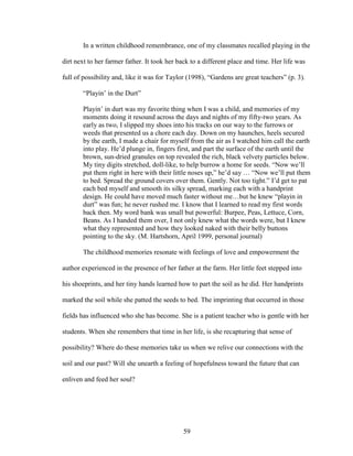In a written childhood remembrance, one of my classmates recalled playing in the 
dirt next to her farmer father. It took her back to a different place and time. Her life was 
full of possibility and, like it was for Taylor (1998), “Gardens are great teachers” (p. 3). 
“Playin’ in the Durt” 
Playin’ in durt was my favorite thing when I was a child, and memories of my 
moments doing it resound across the days and nights of my fifty-two years. As 
early as two, I slipped my shoes into his tracks on our way to the furrows or 
weeds that presented us a chore each day. Down on my haunches, heels secured 
by the earth, I made a chair for myself from the air as I watched him call the earth 
into play. He’d plunge in, fingers first, and part the surface of the earth until the 
brown, sun-dried granules on top revealed the rich, black velvety particles below. 
My tiny digits stretched, doll-like, to help burrow a home for seeds. “Now we’ll 
put them right in here with their little noses up,” he’d say … “Now we’ll put them 
to bed. Spread the ground covers over them. Gently. Not too tight.” I’d get to pat 
each bed myself and smooth its silky spread, marking each with a handprint 
design. He could have moved much faster without me…but he knew “playin in 
durt” was fun; he never rushed me. I know that I learned to read my first words 
back then. My word bank was small but powerful: Burpee, Peas, Lettuce, Corn, 
Beans. As I handed them over, I not only knew what the words were, but I knew 
what they represented and how they looked naked with their belly buttons 
pointing to the sky. (M. Hartshorn, April 1999, personal journal) 
The childhood memories resonate with feelings of love and empowerment the 
author experienced in the presence of her father at the farm. Her little feet stepped into 
his shoeprints, and her tiny hands learned how to part the soil as he did. Her handprints 
marked the soil while she patted the seeds to bed. The imprinting that occurred in those 
fields has influenced who she has become. She is a patient teacher who is gentle with her 
students. When she remembers that time in her life, is she recapturing that sense of 
possibility? Where do these memories take us when we relive our connections with the 
soil and our past? Will she unearth a feeling of hopefulness toward the future that can 
enliven and feed her soul? 
59 
 
