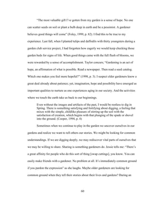 “The most valuable gift I’ve gotten from my garden is a sense of hope. No one 
can scatter seeds on soil or plant a bulb deep in earth and be a pessimist. A gardener 
believes good things will come” (Foley, 1999, p. 82). I find this to be true to my 
experience. Last fall, when I planted tulips and daffodils with thirty youngsters during a 
garden club service project, I had forgotten how eagerly we would keep checking those 
garden beds for signs of life. When good things came with the full flush of blooms, we 
were rewarded by a sense of accomplishment. Taylor concurs; “Gardening is an act of 
hope, an affirmation of what is possible. Read a newspaper. Then read a seed catalog. 
Which one makes you feel more hopeful?” (1998, p. 3). I suspect elder gardeners know a 
great deal already about patience; yet, imagination, hope and possibility have emerged as 
important qualities to nurture as one experiences aging in our society. And the activities 
where we touch the earth take us back to our beginnings. 
Even without the images and artifacts of the past, I would be restless to dig in 
Spring. There is something satisfying and fortifying about digging, a feeling that 
mixes with the simple, childlike pleasure of stirring up the soil with the 
satisfaction of creation, which begins with that plunging of the spade or shovel 
into the ground. (Cooper, 1994, p. 4) 
Sometimes when we continue to play in the garden we uncover ourselves in our 
gardens and realize we want to tell others our stories. We might be looking for common 
understandings. If we are digging deeply, we may rediscover vital parts of ourselves that 
we may be willing to share. Sharing is something gardeners do. Jessie tells me: “There’s 
a great affinity for people who do this sort of thing [swap cuttings], you know. You can 
easily make friends with a gardener. No problem at all. It’s immediately common ground 
if you pardon the expression” as she laughs. Maybe older gardeners are looking for 
common ground when they tell their stories about their lives and gardens? During an 
60 
 