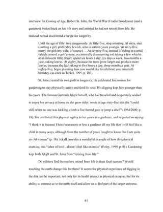 interview for Coming of Age, Robert St. John, the World War II radio broadcaster (and a 
gardener) looked back on his life story and insisted he had not retired from life. He 
realized he had discovered a recipe for longevity. 
Until the age of fifty, live dangerously. At fifty-five, stop smoking. At sixty, start 
courting a girl, preferably Jewish, who is sixteen years younger. At sixty-five, 
marry the girl (my wife, of course). …At seventy-five, instead of riding in a small 
vehicle around a golf course, occasionally dismounting and taking a few whacks 
at an innocent little object, spend six hours a day, six days a week, two months a 
year, raking leaves. At eighty, because the trees grow larger and produce more 
leaves, increase the leaf-raking to five hours a day, three months a year. At 
eighty-five, begin planning how you would like to celebrate your ninetieth 
birthday. (as cited in Terkel, 1995, p. 187) 
St. John created his own path to longevity. He celebrated his passion for 
gardening to stay physically active and feed his soul. His digging kept him younger than 
his years. The famous Gertrude Jekyll herself, who had traveled and desperately wished 
to enjoy her privacy at home as she grew older, wrote at age sixty-five that she “could 
still, when no one was looking, climb a five-barred gate or jump a ditch” (1964/2000, p. 
18). She attributed this physical agility to her years as a gardener, and is quoted as saying: 
“I think it is because I have been more or less a gardener all my life that I still feel like a 
child in many ways, although from the number of years I ought to know that I am quite 
an old woman” (p. 18). Jekyll provides a wonderful example of how this physical 
exercise, this “labor of love…doesn’t feel like exercise” (Foley, 1999, p. 81). Gardening 
kept both Jekyll and St. John from “retiring from life.” 
Do oldsters find themselves retired from life in their final seasons? Would 
touching the earth change this for them? It seems the physical experience of digging in 
the dirt can be important, not only for its health impact as physical exercise, but for its 
ability to connect us to the earth itself and allow us to feel part of the larger universe. 
61 
 