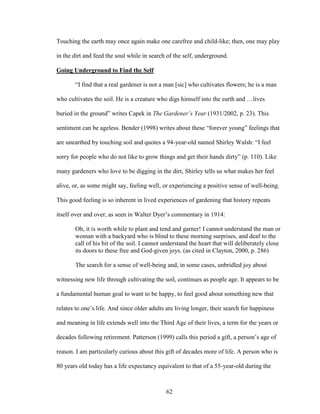 Touching the earth may once again make one carefree and child-like; then, one may play 
in the dirt and feed the soul while in search of the self, underground. 
Going Underground to Find the Self 
“I find that a real gardener is not a man [sic] who cultivates flowers; he is a man 
who cultivates the soil. He is a creature who digs himself into the earth and …lives 
buried in the ground” writes Capek in The Gardener’s Year (1931/2002, p. 23). This 
sentiment can be ageless. Bender (1998) writes about these “forever young” feelings that 
are unearthed by touching soil and quotes a 94-year-old named Shirley Walsh: “I feel 
sorry for people who do not like to grow things and get their hands dirty” (p. 110). Like 
many gardeners who love to be digging in the dirt, Shirley tells us what makes her feel 
alive, or, as some might say, feeling well, or experiencing a positive sense of well-being. 
This good feeling is so inherent in lived experiences of gardening that history repeats 
itself over and over, as seen in Walter Dyer’s commentary in 1914: 
Oh, it is worth while to plant and tend and garner! I cannot understand the man or 
woman with a backyard who is blind to these morning surprises, and deaf to the 
call of his bit of the soil. I cannot understand the heart that will deliberately close 
its doors to these free and God-given joys. (as cited in Clayton, 2000, p. 286) 
The search for a sense of well-being and, in some cases, unbridled joy about 
witnessing new life through cultivating the soil, continues as people age. It appears to be 
a fundamental human goal to want to be happy, to feel good about something new that 
relates to one’s life. And since older adults are living longer, their search for happiness 
and meaning in life extends well into the Third Age of their lives, a term for the years or 
decades following retirement. Patterson (1999) calls this period a gift, a person’s age of 
reason. I am particularly curious about this gift of decades more of life. A person who is 
80 years old today has a life expectancy equivalent to that of a 55-year-old during the 
62 
 