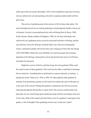 earlier part of the last century (Rosenthal, 1997). I feel compelled to open doors for those 
who are called by the soil and searching in the dirt to experience better health with this 
gift of time. 
The activity of gardening may be the exercise of life for these older adults. The 
notion that physical activity (to include gardening) is psychologically healthy is borne out 
in literature. Exercise is associated positively with well-being (Ross & Hayes, 1988; 
Scully, Kremer, Meade, Graham, & Dudgeon, 1998). So, for these individuals who 
cultivate the soil, gardening can be an activity associated with their well-being, and this 
may hold true even in the third age. Gertrude Jekyll, one of the most noted garden 
writers, continued to garden well into her later years, letting go of life at the ripe old age 
of 89 (1964/2000). Ninety-four year old Shirley (in a previous quote) also continues 
gardening in her third age, enjoying this activity that promotes her sense of well-being 
and makes her feel good. 
Might this exercise of life be a gift that brings life to the gardener? What could 
this mean in terms of these gardeners? The word exercise offers a multitude of meanings, 
but two stand out: “something done or performed as a means of practice or training…a 
putting into action” (Stein et al., 1969, p. 499). For what might the elder gardener be 
training? Is he performing a practice in life itself as he watches the cycle of life play out 
in the cycle of the seasons? Perhaps the gardener is putting her own life into action by 
rehearsing through the ebb and flow in nature itself. This exercise could be hard work 
physically, but one which brings great satisfaction along with the usual fatigue at the end 
of one’s day. What of the mental work that follows suit? Is a gardener’s mind quiet in the 
garden, or full of thoughts? Does gardening exercise one’s mind, one’s spirit? 
63 
 