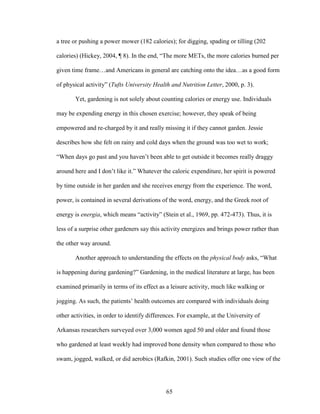 a tree or pushing a power mower (182 calories); for digging, spading or tilling (202 
calories) (Hickey, 2004, ¶ 8). In the end, “The more METs, the more calories burned per 
given time frame…and Americans in general are catching onto the idea…as a good form 
of physical activity” (Tufts University Health and Nutrition Letter, 2000, p. 3). 
Yet, gardening is not solely about counting calories or energy use. Individuals 
may be expending energy in this chosen exercise; however, they speak of being 
empowered and re-charged by it and really missing it if they cannot garden. Jessie 
describes how she felt on rainy and cold days when the ground was too wet to work; 
“When days go past and you haven’t been able to get outside it becomes really draggy 
around here and I don’t like it.” Whatever the caloric expenditure, her spirit is powered 
by time outside in her garden and she receives energy from the experience. The word, 
power, is contained in several derivations of the word, energy, and the Greek root of 
energy is energia, which means “activity” (Stein et al., 1969, pp. 472-473). Thus, it is 
less of a surprise other gardeners say this activity energizes and brings power rather than 
the other way around. 
Another approach to understanding the effects on the physical body asks, “What 
is happening during gardening?” Gardening, in the medical literature at large, has been 
examined primarily in terms of its effect as a leisure activity, much like walking or 
jogging. As such, the patients’ health outcomes are compared with individuals doing 
other activities, in order to identify differences. For example, at the University of 
Arkansas researchers surveyed over 3,000 women aged 50 and older and found those 
who gardened at least weekly had improved bone density when compared to those who 
swam, jogged, walked, or did aerobics (Rafkin, 2001). Such studies offer one view of the 
65 
 
