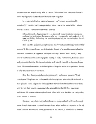 phenomenon, one way of seeing what is known. On the other hand, there may be much 
about the experience that has been left unexplored, unspoken. 
In a recent article about weekend gardeners on “two-day serotonin-uplift 
marathon[s],” Hamlin (2003) says gardening, “often cited as the nation’s No. 1 leisure 
activity,” is also a “revitalization therapy” of these 
tillers of the soil …beginning a five- or six-month immersion in the simple and 
profound cycle of nature. For anyone who has ever opened a seed packet, it is all 
good: the lifting, the hauling, the breathing of pure air, the burrowing into the soil. 
(2003, ¶ 3-4) 
How are elder gardeners going to sustain this “revitalization therapy” in their later 
seasons? Is this popular leisure physical activity thought of as an older person’s healthy 
enterprise that should be supported during the third age? Should it be a priority? Any 
activity that keeps older adults engaged is worthy of study. Furthermore, Hamlin’s article 
underscores the fact that this burrowing in the soil, indeed, gives life to these gardeners. 
But is this euphoria sustained in the later years to the point where older gardeners attempt 
to keep physically active? I think so. 
How does the prospect of growing older evolve and change gardeners’ lived 
experiences? They know the realities of life intimately from witnessing life and death in 
their gardens. These are persons who depend on the very soil of the earth for their daily 
activity. Is it their natural expectancy to be returned to the Earth? Does a gardener 
understand this process more completely than others who have not observed composting 
or the innards of humus? 
Gardeners learn that what is planted or green today gradually will transform and 
move through its seasons, eventually to experience winter and decay, returning to the soil 
itself. The soil, that which is under ground and on the surface, is understood as both the 
66 
 