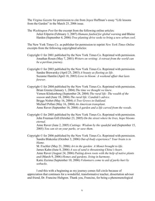The Virgina Gazette for permission to cite from Joyce Huffman’s essay “Life lessons 
from the Garden” in the March 25, 2006 issue. 
The Washington Post for the excerpt from the following online articles: 
Juliet Eilperin (February 3, 2007) Humans faulted for global warning and Blaine 
Harden (September 4, 2006) Tree planting drive seeks to bring a new urban cool. 
The New York Times Co. as publisher for permission to reprint New York Times Online 
excerpts from the following copyrighted articles: 
Copyright © for 2001 published by the New York Times Co. Reprinted with permission. 
Jonathan Rosen (May 7, 2001) Writers on writing: A retreat from the world can 
be a perilous journey. 
Copyright © for 2003 published by the New York Times Co. Reprinted with permission. 
Sandee Brawarsky (April 25, 2003) A beauty as fleeting as life. 
Suzanne Hamlin (April 18, 2003) Love in bloom: A weekend affair that lasts 
forever. 
Copyright © for 2004 published by the New York Times Co. Reprinted with permission. 
Brian Greene (January 1, 2004) The time we thought we knew. 
Vernon Klinkenborg (September 28, 2004) The rural life: The wealth of the 
season and (June 18, 2004) The rural life: Candide's advice. 
Briggs Nisbet (May 16, 2004) A Tree Grows in Oakland. 
Michael Pollan (May 16, 2004) An American transplant. 
Anne Raver (September 16, 2004) A garden and a life carved from the woods. 
Copyright © for 2005 published by the New York Times Co. Reprinted with permission. 
John Freeman Gill (October 23, 2005) On the street where he lives, hope blooms 
eternal. 
Anne Raver (June 2, 2005) Cuttings: Wisdom by the spadeful and (September 15, 
2005) You can sit on your parks, or save them. 
Copyright © for 2006 published by the New York Times Co. Reprinted with permission. 
Sandra Blakeslee (October 3, 2006) Out-of-body experience? Your brain is to 
blame. 
M. Fischler (May 21, 2006) Art in the garden: A Monet brought to life. 
James Kahn (June 8, 2006) A sea of sand is threatening China’s heart. 
Anne Raver (August 24, 2006) Putting down roots with the help of native plants 
and (March 9, 2006) Homes and gardens, living in harmony. 
Katie Zezima (September 10, 2006) Volunteers come to aid of parks hurt by 
setbacks. 
I end this with a beginning as my journey comes full circle because of 
appreciation that continues for a wonderful, transformative teacher, dissertation advisor 
and friend, Dr. Francine Hultgren. Thank you, Francine, for being a phenomenological 
v 
 