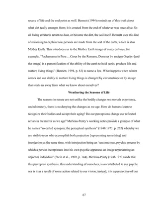 source of life and the end point as well. Bennett (1994) reminds us of this truth about 
what dirt really emerges from; it is created from the end of whatever was once alive. So 
all living creatures return to dust, or become the dirt, the soil itself. Bennett uses this line 
of reasoning to explain how persons are made from the soil of the earth, which is also 
Mother Earth. This introduces us to the Mother Earth image of many cultures, for 
example, “Pachamama in Peru …Ceres by the Romans, Demeter by ancient Greeks–[and 
the image] is a personification of the ability of the earth to hold seeds, produce life and 
nurture living things” (Bennett, 1994, p. 63) to name a few. What happens when winter 
comes and our ability to nurture living things is changed by circumstance or by an age 
that steals us away from what we know about ourselves? 
Weathering the Seasons of Life 
The seasons in nature are not unlike the bodily changes we mortals experience, 
and ultimately, there is no denying the changes as we age. How do humans learn to 
recognize their bodies and accept their aging? Do our perceptions change our reflected 
selves in the mirror as we age? Merleau-Ponty’s working notes provide a glimpse of what 
he names “so-called synopsis, the perceptual synthesis” (1948/1973, p. 262) whereby we 
are visible-seers who accomplish both projection [representing something] and 
introjection at the same time, with introjection being an “unconscious, psychic process by 
which a person incorporates into his own psychic apparatus an image representing an 
object or individual” (Stein et al., 1969, p. 744). Merleau-Ponty (1948/1973) adds that 
this perceptual synthesis, this understanding of ourselves, is not attributed to our psyche 
nor is it as a result of some action related to our vision; instead, it is a perspective of our 
67 
 