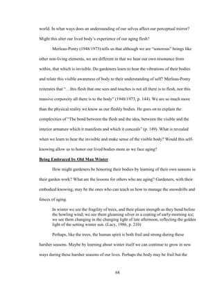 world. In what ways does an understanding of our selves affect our perceptual mirror? 
Might this alter our lived body’s experience of our aging flesh? 
Merleau-Ponty (1948/1973) tells us that although we are “sonorous” beings like 
other non-living elements, we are different in that we hear our own resonance from 
within, that which is invisible. Do gardeners learn to hear the vibrations of their bodies 
and relate this visible awareness of body to their understanding of self? Merleau-Ponty 
reiterates that “…this flesh that one sees and touches is not all there is to flesh, nor this 
massive corporeity all there is to the body” (1948/1973, p. 144). We are so much more 
than the physical reality we know as our fleshly bodies. He goes on to explain the 
complexities of “The bond between the flesh and the idea, between the visible and the 
interior armature which it manifests and which it conceals” (p. 149). What is revealed 
when we learn to hear the invisible and make sense of the visible body? Would this self-knowing 
allow us to honor our lived bodies more as we face aging? 
68 
Being Embraced by Old Man Winter 
How might gardeners be honoring their bodies by learning of their own seasons in 
their garden work? What are the lessons for others who are aging? Gardeners, with their 
embodied knowing, may be the ones who can teach us how to manage the snowdrifts and 
fences of aging. 
In winter we see the fragility of trees, and their pliant strength as they bend before 
the howling wind; we see them gleaming silver in a coating of early-morning ice; 
we see them changing in the changing light of late afternoon, reflecting the golden 
light of the setting winter sun. (Lacy, 1986, p. 210) 
Perhaps, like the trees, the human spirit is both frail and strong during these 
harsher seasons. Maybe by learning about winter itself we can continue to grow in new 
ways during these harsher seasons of our lives. Perhaps the body may be frail but the 
 