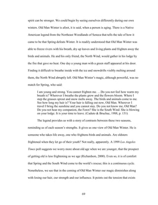spirit can be stronger. We could begin by seeing ourselves differently during our own 
winters. Old Man Winter is afoot, it is said, when a person is aging. There is a Native 
American legend from the Northeast Woodlands of Seneca that tells the tale of how it 
came to be that Spring defeats Winter. It is readily understood that Old Man Winter was 
able to freeze rivers with his breath, dry up leaves and living plants and frighten away the 
birds and animals. He and his only friend, the North Wind, would gather in his lodge by 
the fire that gave no heat. One day a young man with a green staff appeared at his door. 
Finding it difficult to breathe inside with the ice and snowdrifts visibly melting around 
them, the North Wind abruptly left. Old Man Winter’s magic, although powerful, was no 
match for Spring, who said: 
I am young and strong. You cannot frighten me. …Do you not feel how warm my 
breath is? Wherever I breathe the plants grow and the flowers bloom. Where I 
step the grasses sprout and snow melts away. The birds and animals come to me. 
See how long my hair is? Your hair is falling out now, Old Man. Wherever I 
travel I bring the sunshine and you cannot stay. Do you not know me, Old Man? 
Do you not hear my companion, the Fawn? She is the South Wind. She is blowing 
on your lodge. It is your time to leave. (Caduto & Bruchac, 1988, p. 131) 
The legend provides us with a story of contrasts between these two seasons, 
reminding us of each season’s strengths. It gives us one view of Old Man Winter. He is 
someone who takes life away, one who frightens birds and animals. Are oldsters 
frightened when they let go of their youth? Not really, apparently. A 1999 Los Angeles 
Times poll suggests we worry more about old age when we are younger, that the prospect 
of getting old is less frightening as we age (Richardson, 2000). Even so, it is of comfort 
that Spring and the South Wind come to the world’s rescue; this is a continuous cycle. 
Nonetheless, we see that in the coming of Old Man Winter our magic diminishes along 
with losing our hair, our strength and our influence. It points out the tension that exists 
69 
 