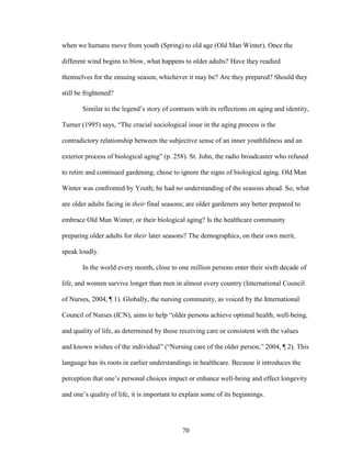 when we humans move from youth (Spring) to old age (Old Man Winter). Once the 
different wind begins to blow, what happens to older adults? Have they readied 
themselves for the ensuing season, whichever it may be? Are they prepared? Should they 
still be frightened? 
Similar to the legend’s story of contrasts with its reflections on aging and identity, 
Turner (1995) says, “The crucial sociological issue in the aging process is the 
contradictory relationship between the subjective sense of an inner youthfulness and an 
exterior process of biological aging” (p. 258). St. John, the radio broadcaster who refused 
to retire and continued gardening, chose to ignore the signs of biological aging. Old Man 
Winter was confronted by Youth; he had no understanding of the seasons ahead. So, what 
are older adults facing in their final seasons; are older gardeners any better prepared to 
embrace Old Man Winter, or their biological aging? Is the healthcare community 
preparing older adults for their later seasons? The demographics, on their own merit, 
speak loudly. 
In the world every month, close to one million persons enter their sixth decade of 
life, and women survive longer than men in almost every country (International Council 
of Nurses, 2004, ¶ 1). Globally, the nursing community, as voiced by the International 
Council of Nurses (ICN), aims to help “older persons achieve optimal health, well-being, 
and quality of life, as determined by those receiving care or consistent with the values 
and known wishes of the individual” (“Nursing care of the older person,” 2004, ¶ 2). This 
language has its roots in earlier understandings in healthcare. Because it introduces the 
perception that one’s personal choices impact or enhance well-being and effect longevity 
and one’s quality of life, it is important to explain some of its beginnings. 
70 
 