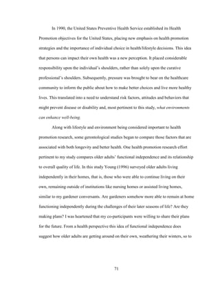 In 1990, the United States Preventive Health Service established its Health 
Promotion objectives for the United States, placing new emphasis on health promotion 
strategies and the importance of individual choice in health/lifestyle decisions. This idea 
that persons can impact their own health was a new perception. It placed considerable 
responsibility upon the individual’s shoulders, rather than solely upon the curative 
professional’s shoulders. Subsequently, pressure was brought to bear on the healthcare 
community to inform the public about how to make better choices and live more healthy 
lives. This translated into a need to understand risk factors, attitudes and behaviors that 
might prevent disease or disability and, most pertinent to this study, what environments 
can enhance well-being. 
Along with lifestyle and environment being considered important to health 
promotion research, some gerontological studies began to compare those factors that are 
associated with both longevity and better health. One health promotion research effort 
pertinent to my study compares older adults’ functional independence and its relationship 
to overall quality of life. In this study Young (1996) surveyed older adults living 
independently in their homes, that is, those who were able to continue living on their 
own, remaining outside of institutions like nursing homes or assisted living homes, 
similar to my gardener conversants. Are gardeners somehow more able to remain at home 
functioning independently during the challenges of their later seasons of life? Are they 
making plans? I was heartened that my co-participants were willing to share their plans 
for the future. From a health perspective this idea of functional independence does 
suggest how older adults are getting around on their own, weathering their winters, so to 
71 
 