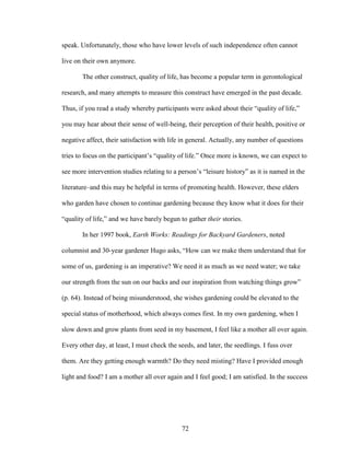 speak. Unfortunately, those who have lower levels of such independence often cannot 
live on their own anymore. 
The other construct, quality of life, has become a popular term in gerontological 
research, and many attempts to measure this construct have emerged in the past decade. 
Thus, if you read a study whereby participants were asked about their “quality of life,” 
you may hear about their sense of well-being, their perception of their health, positive or 
negative affect, their satisfaction with life in general. Actually, any number of questions 
tries to focus on the participant’s “quality of life.” Once more is known, we can expect to 
see more intervention studies relating to a person’s “leisure history” as it is named in the 
literature–and this may be helpful in terms of promoting health. However, these elders 
who garden have chosen to continue gardening because they know what it does for their 
“quality of life,” and we have barely begun to gather their stories. 
In her 1997 book, Earth Works: Readings for Backyard Gardeners, noted 
columnist and 30-year gardener Hugo asks, “How can we make them understand that for 
some of us, gardening is an imperative? We need it as much as we need water; we take 
our strength from the sun on our backs and our inspiration from watching things grow” 
(p. 64). Instead of being misunderstood, she wishes gardening could be elevated to the 
special status of motherhood, which always comes first. In my own gardening, when I 
slow down and grow plants from seed in my basement, I feel like a mother all over again. 
Every other day, at least, I must check the seeds, and later, the seedlings. I fuss over 
them. Are they getting enough warmth? Do they need misting? Have I provided enough 
light and food? I am a mother all over again and I feel good; I am satisfied. In the success 
72 
 