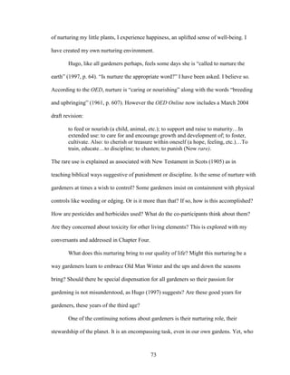 of nurturing my little plants, I experience happiness, an uplifted sense of well-being. I 
have created my own nurturing environment. 
Hugo, like all gardeners perhaps, feels some days she is “called to nurture the 
earth” (1997, p. 64). “Is nurture the appropriate word?” I have been asked. I believe so. 
According to the OED, nurture is “caring or nourishing” along with the words “breeding 
and upbringing” (1961, p. 607). However the OED Online now includes a March 2004 
draft revision: 
to feed or nourish (a child, animal, etc.); to support and raise to maturity…In 
extended use: to care for and encourage growth and development of; to foster, 
cultivate. Also: to cherish or treasure within oneself (a hope, feeling, etc.)…To 
train, educate…to discipline; to chasten; to punish (Now rare). 
The rare use is explained as associated with New Testament in Scots (1905) as in 
teaching biblical ways suggestive of punishment or discipline. Is the sense of nurture with 
gardeners at times a wish to control? Some gardeners insist on containment with physical 
controls like weeding or edging. Or is it more than that? If so, how is this accomplished? 
How are pesticides and herbicides used? What do the co-participants think about them? 
Are they concerned about toxicity for other living elements? This is explored with my 
conversants and addressed in Chapter Four. 
What does this nurturing bring to our quality of life? Might this nurturing be a 
way gardeners learn to embrace Old Man Winter and the ups and down the seasons 
bring? Should there be special dispensation for all gardeners so their passion for 
gardening is not misunderstood, as Hugo (1997) suggests? Are these good years for 
gardeners, these years of the third age? 
One of the continuing notions about gardeners is their nurturing role, their 
stewardship of the planet. It is an encompassing task, even in our own gardens. Yet, who 
73 
 