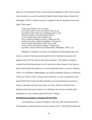 takes care of the gardeners? Who or what nurtures the gardeners in their winter seasons? 
Notice the plea to be cared for and held by Mother Earth, Mother Nature, Mother Soil 
(Monaghan, 1999)–or whichever name we assign her in this Roman prayer to the earth 
titled “Tellus Mater:” 
Tellus, Holy Mother, source of nature 
you feed us while we live, you hold us when we die. 
Everything comes from you, everything returns to you. 
What else could we call you but Our Mother? 
Even the gods call you that. Without you 
there is nothing. Nothing can thrive, nothing can live 
without your power. Queen and goddess, I invoke you: 
You are all-powerful and my needs are so small. 
Give me what I ask and in exchange, I will give you 
my thanks, sincere and from my deepest heart. (Monaghan, 1999, p. 12) 
Regardless of religious convictions, most gardeners would probably agree that 
nature is a source of much power and central to all life. Gardeners are persons who 
depend on the soil of the earth for their daily sustenance. “Our gardens are linked to 
ourselves by all the things that give us life, from the air that we breathe to the water we 
drink, from the light that enables us to see the warmth that allows us to move” (Bennett, 
1994, p. 16). With these understandings, one could say gardeners belong to a community 
of believers. What is it like to belong to this community, its ways, and traditions about 
aging? While I have heard a bit about the beliefs of several preliminary conversants, I 
expect to dig deeper with the stories I have yet to hear. What has already become 
apparent is that each season brings its own challenges but everyone remembers their 
Springtime as a way to bolster against the Winds of Change. 
Remembering Springtime: Changing with the Winds 
I see Springtime as a period of happiness when life is full of meaning and new 
life. Springtime would be the time of the best “quality of life” when Old Man Winter has 
74 
 