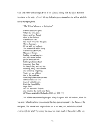 been held off for a little longer. Even in her sadness, dealing with the losses that seem 
inevitable in the winter of one’s life, the following poem shows how the widow wistfully 
relives her Springtime. 
“The Widow’s Lament in Springtime” 
Sorrow is my own yard 
Where the new grass 
flames as it has flamed 
often before but not 
with the cold fire 
that closes round me this year. 
Thirty-five years 
I lived with my husband. 
The plumtree is white today 
with masses of flowers. 
Masses of flowers 
load the cherry branches 
and color some bushes 
yellow and some red 
but the grief in my heart 
is stronger than they 
for though they were my joy 
formerly, today I notice them 
and turn away forgetting. 
Today my son told me 
that in the meadows, 
at the edge of the heavy woods 
in the distance, he saw 
trees of white flowers. 
I felt that I would like 
to go there 
and fall into those flowers 
and sink into the marsh near them. 
(Williams, as cited in Hollander, 1996, pp. 190-191) 
The widow is remembering her past thirty-five years with her husband, when she 
was as joyful as the cherry blossoms and the plum tree surrounded by the flames of the 
new grass. The sorrow is no longer distant but in her own yard, and she is cold and 
overrun with her grief. The sorrow has made her forget much of the past joys. Her son 
75 
 