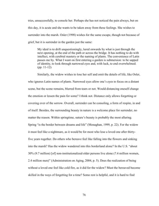 tries, unsuccessfully, to console her. Perhaps she has not noticed the pain always, but on 
this day, it is acute and she wants to be taken away from these feelings. She wishes to 
surrender into the marsh. Osler (1998) wishes for the same escape, though not because of 
grief, but it is surrender in the garden just the same: 
My ideal is to drift unquestioningly, lured onwards by what is just through the 
next opening, at the end of the path or across the bridge. It has nothing to do with 
intellect, with cerebral mastery or the naming of plants. The convenience of Latin 
passes me by. What I want on first entering a garden is submersion: to be sapped 
of identity, to look through narrowed eyes and, with luck, to end overwhelmed. 
(pp. 11-12) 
Similarly, the widow wishes to lose her self and omit the details of life, like Osler, 
who ignores Latin names of plants. Narrowed eyes allow one’s eyes to focus on a distant 
scene, but the scene remains, blurred from tears or not. Would distancing oneself change 
the emotion or lessen the pain for some? I think not. Distance only allows forgetting or 
covering over of the sorrow. Overall, surrender can be consoling, a form of respite, in and 
of itself. Besides, the surrounding beauty in nature is a welcome place for surrender, no 
matter the reason. Within springtime, nature’s beauty is probably the most alluring. 
Spring “is the border between dreams and life” (Monaghan, 1999, p. 22). For the widow 
it must feel like a nightmare, as it would be for most who lose a loved one after thirty-five 
years together. Do others who bereave feel like falling into the flowers and sinking 
into the marsh? Has the widow wandered into this borderland alone? In the U.S. “about 
30% (9.7 million) [of] non-institutionalized older persons live alone (7.4 million women, 
2.4 million men)” (Administration on Aging, 2004, p. 5). Does the realization of being 
without a loved one feel like cold fire, as it did for the widow? Must the bereaved become 
skilled in the ways of forgetting for a time? Some rest is helpful, and it is hard to find 
76 
 
