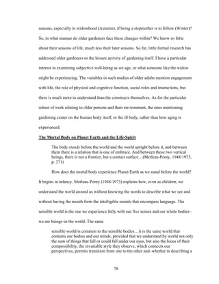 seasons, especially in widowhood (Autumn), if being a stepmother is to follow (Winter)? 
So, in what manner do older gardeners face these changes within? We know so little 
about their seasons of life, much less their later seasons. So far, little formal research has 
addressed older gardeners or the leisure activity of gardening itself. I have a particular 
interest in examining subjective well-being as we age, or what someone like the widow 
might be experiencing. The variables in such studies of older adults mention engagement 
with life, the role of physical and cognitive function, social roles and interactions, but 
there is much more to understand than the constructs themselves. As for the particular 
subset of work relating to older persons and their environment, the ones mentioning 
gardening center on the human body itself, or the ill body, rather than how aging is 
experienced. 
The Mortal Body on Planet Earth and the Life-Spirit 
The body stands before the world and the world upright before it, and between 
them there is a relation that is one of embrace. And between these two vertical 
beings, there is not a frontier, but a contact surface…(Merleau-Ponty, 1948/1973, 
p. 271) 
How does the mortal body experience Planet Earth as we stand before the world? 
It begins in infancy. Merleau-Ponty (1948/1973) explains how, even as children, we 
understand the world around us without knowing the words to describe what we see and 
without having the mouth form the intelligible sounds that encompass language. The 
sensible world is the one we experience fully with our five senses and our whole bodies– 
we are beings-in-the world. The same 
sensible world is common to the sensible bodies…it is the same world that 
contains our bodies and our minds, provided that we understand by world not only 
the sum of things that fall or could fall under our eyes, but also the locus of their 
compossibility, the invariable style they observe, which connects our 
perspectives, permits transition from one to the other and–whether in describing a 
78 
 