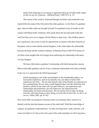 detail of the landscape or in coming to agreement about an invisible truth–makes 
us feel we are two witnesses…(Merleau-Ponty, 1948/1973, p. 13) 
This notion of the world as witnessed through our bodies and contained in our 
minds befits this study of the lifeworld of the older gardener. As the flesh of a gardener 
ages, what invisible truths are brought forward? For gardeners truly are bodies in full 
contact with Planet Earth. Gardeners often speak about the feel and smell of the dirt 
itself, but they move on to engage with the Planet in other ways. Like children open to 
new experiences, they seem to look for opportunities to interact with other elements of 
the planet, such as water and the animal kingdom. Is this what makes the relationship 
between the body and the world an embrace, as Merleau-Ponty (1948/1973) names it? 
Are there some insights that will emerge from embracing our relationship with nature 
over the lifespan? 
We know little about a gardener’s relationship with Earth during later seasons. 
What would older gardeners ask for if not a continued relationship with Earth as Mother 
in the way it is expressed in the following passage? 
[Earth emerging] as one of the sacred planets in the Grandmother galaxy, we 
necessarily experience, each in our specific way, our share or form of her 
experience, her form… We are each and all a part of her [Earth], an expression of 
her essential being. We are each a small fragment that is not the whole but, that 
perforce, reflects in our inner self, our outer behavior, our expressions and 
relationships and institutions, her self, behaviors, her expressions and 
relationships, her forms and structures. We are not her, but we take our being 
from her, and in her being we have being, as in her life we have life. As she is, so 
are we. (Allen, 2001, pp. 81-82) 
How much fuller our perspective becomes when we as humans allow ourselves to 
identify with the idea that humans are part of the earth itself. With their knowledge of 
compost, do gardeners understand how “we take our being from” earth, and later, will 
return our bodies to it? Just as the soil is part of the earth and plants are the living force, 
79 
 