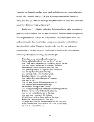 “A garden has always been a place where people and plants interact, with transformation 
on both sides” (Bennett, 1994, p. 152). How do older persons transform themselves 
during their third age? What are the images brought to mind when elders think about their 
aging? How do the old perceive themselves? 
Featherstone (1995) begins his book on the images of aging asking some of these 
questions, while noting how little has been written about the culture and self-image of the 
middle-aged and the old. Perhaps this study can add a new dimension that shows how 
gardeners recognize their mortal bodies. Many persons are neither comfortable nor 
accepting of their bodies. What about the aging body? How does one undergo the 
transformation of one’s own seasons? Featherstone’s discussions led me back to this 
notoriously defiant poem, “Warning,” by Jenny Joseph: 
When I am an old woman, I shall wear purple 
With a red hat which doesn’t go, and doesn’t suit me, 
And I shall spend my pension on brandy and summer gloves 
And satin sandals, and say we’ve no money for butter. 
I shall sit down on the pavement when I am tired 
And gobble up samples in shops and press alarm bells 
And run my stick along public railings 
And make up for the sobriety of my youth. 
I shall go out in my slippers in the rain 
And pick the flowers in other people’s gardens 
And learn to spit. 
You can wear terrible shirts and grow more fat 
And eat three pounds of sausages at a go 
Or only bread and a pickle for a week 
And hoard pens and pencils and beermats and things in boxes. 
But now we must have clothes that keep us dry 
And pay our rent and not swear in the street 
And set a good example for the children. 
We will have friends to dinner and read the papers. 
But maybe I ought to practise a little now? 
So people who know me are not too shocked and surprised 
When suddenly I am an old woman and I start to wear purple. 
(as cited in Martz, 1987, p. 1) 
80 
 
