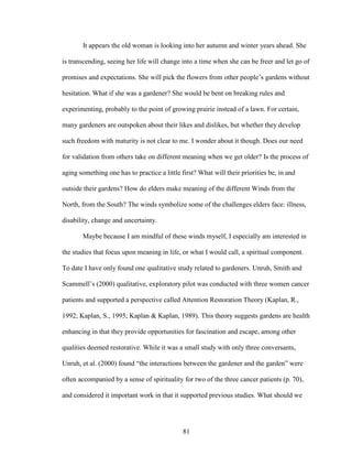 It appears the old woman is looking into her autumn and winter years ahead. She 
is transcending, seeing her life will change into a time when she can be freer and let go of 
promises and expectations. She will pick the flowers from other people’s gardens without 
hesitation. What if she was a gardener? She would be bent on breaking rules and 
experimenting, probably to the point of growing prairie instead of a lawn. For certain, 
many gardeners are outspoken about their likes and dislikes, but whether they develop 
such freedom with maturity is not clear to me. I wonder about it though. Does our need 
for validation from others take on different meaning when we get older? Is the process of 
aging something one has to practice a little first? What will their priorities be, in and 
outside their gardens? How do elders make meaning of the different Winds from the 
North, from the South? The winds symbolize some of the challenges elders face: illness, 
disability, change and uncertainty. 
Maybe because I am mindful of these winds myself, I especially am interested in 
the studies that focus upon meaning in life, or what I would call, a spiritual component. 
To date I have only found one qualitative study related to gardeners. Unruh, Smith and 
Scammell’s (2000) qualitative, exploratory pilot was conducted with three women cancer 
patients and supported a perspective called Attention Restoration Theory (Kaplan, R., 
1992; Kaplan, S., 1995; Kaplan & Kaplan, 1989). This theory suggests gardens are health 
enhancing in that they provide opportunities for fascination and escape, among other 
qualities deemed restorative. While it was a small study with only three conversants, 
Unruh, et al. (2000) found “the interactions between the gardener and the garden” were 
often accompanied by a sense of spirituality for two of the three cancer patients (p. 70), 
and considered it important work in that it supported previous studies. What should we 
81 
 