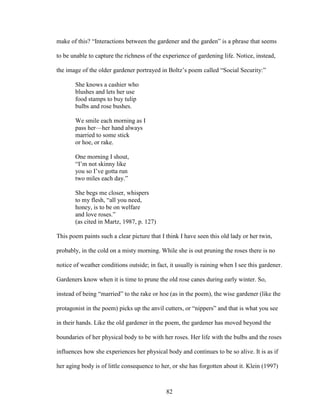 make of this? “Interactions between the gardener and the garden” is a phrase that seems 
to be unable to capture the richness of the experience of gardening life. Notice, instead, 
the image of the older gardener portrayed in Boltz’s poem called “Social Security:” 
82 
She knows a cashier who 
blushes and lets her use 
food stamps to buy tulip 
bulbs and rose bushes. 
We smile each morning as I 
pass her—her hand always 
married to some stick 
or hoe, or rake. 
One morning I shout, 
“I’m not skinny like 
you so I’ve gotta run 
two miles each day.” 
She begs me closer, whispers 
to my flesh, “all you need, 
honey, is to be on welfare 
and love roses.” 
(as cited in Martz, 1987, p. 127) 
This poem paints such a clear picture that I think I have seen this old lady or her twin, 
probably, in the cold on a misty morning. While she is out pruning the roses there is no 
notice of weather conditions outside; in fact, it usually is raining when I see this gardener. 
Gardeners know when it is time to prune the old rose canes during early winter. So, 
instead of being “married” to the rake or hoe (as in the poem), the wise gardener (like the 
protagonist in the poem) picks up the anvil cutters, or “nippers” and that is what you see 
in their hands. Like the old gardener in the poem, the gardener has moved beyond the 
boundaries of her physical body to be with her roses. Her life with the bulbs and the roses 
influences how she experiences her physical body and continues to be so alive. It is as if 
her aging body is of little consequence to her, or she has forgotten about it. Klein (1997) 
 