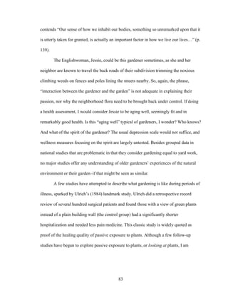 contends “Our sense of how we inhabit our bodies, something so unremarked upon that it 
is utterly taken for granted, is actually an important factor in how we live our lives…” (p. 
139). 
The Englishwoman, Jessie, could be this gardener sometimes, as she and her 
neighbor are known to travel the back roads of their subdivision trimming the noxious 
climbing weeds on fences and poles lining the streets nearby. So, again, the phrase, 
“interaction between the gardener and the garden” is not adequate in explaining their 
passion, nor why the neighborhood flora need to be brought back under control. If doing 
a health assessment, I would consider Jessie to be aging well, seemingly fit and in 
remarkably good health. Is this “aging well” typical of gardeners, I wonder? Who knows? 
And what of the spirit of the gardener? The usual depression scale would not suffice, and 
wellness measures focusing on the spirit are largely untested. Besides grouped data in 
national studies that are problematic in that they consider gardening equal to yard work, 
no major studies offer any understanding of older gardeners’ experiences of the natural 
environment or their garden–if that might be seen as similar. 
A few studies have attempted to describe what gardening is like during periods of 
illness, sparked by Ulrich’s (1984) landmark study. Ulrich did a retrospective record 
review of several hundred surgical patients and found those with a view of green plants 
instead of a plain building wall (the control group) had a significantly shorter 
hospitalization and needed less pain medicine. This classic study is widely quoted as 
proof of the healing quality of passive exposure to plants. Although a few follow-up 
studies have begun to explore passive exposure to plants, or looking at plants, I am 
83 
 