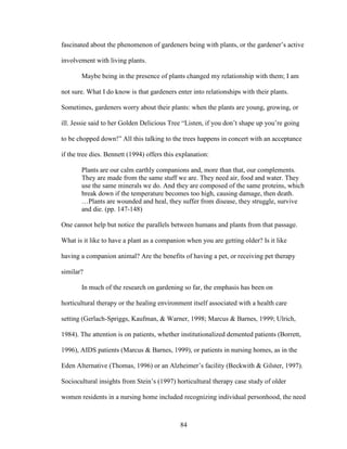 fascinated about the phenomenon of gardeners being with plants, or the gardener’s active 
involvement with living plants. 
Maybe being in the presence of plants changed my relationship with them; I am 
not sure. What I do know is that gardeners enter into relationships with their plants. 
Sometimes, gardeners worry about their plants: when the plants are young, growing, or 
ill. Jessie said to her Golden Delicious Tree “Listen, if you don’t shape up you’re going 
to be chopped down!” All this talking to the trees happens in concert with an acceptance 
if the tree dies. Bennett (1994) offers this explanation: 
Plants are our calm earthly companions and, more than that, our complements. 
They are made from the same stuff we are. They need air, food and water. They 
use the same minerals we do. And they are composed of the same proteins, which 
break down if the temperature becomes too high, causing damage, then death. 
…Plants are wounded and heal, they suffer from disease, they struggle, survive 
and die. (pp. 147-148) 
One cannot help but notice the parallels between humans and plants from that passage. 
What is it like to have a plant as a companion when you are getting older? Is it like 
having a companion animal? Are the benefits of having a pet, or receiving pet therapy 
similar? 
In much of the research on gardening so far, the emphasis has been on 
horticultural therapy or the healing environment itself associated with a health care 
setting (Gerlach-Spriggs, Kaufman, & Warner, 1998; Marcus & Barnes, 1999; Ulrich, 
1984). The attention is on patients, whether institutionalized demented patients (Borrett, 
1996), AIDS patients (Marcus & Barnes, 1999), or patients in nursing homes, as in the 
Eden Alternative (Thomas, 1996) or an Alzheimer’s facility (Beckwith & Gilster, 1997). 
Sociocultural insights from Stein’s (1997) horticultural therapy case study of older 
women residents in a nursing home included recognizing individual personhood, the need 
84 
 