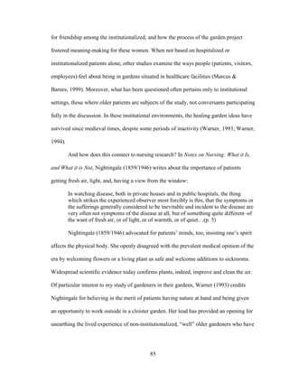 for friendship among the institutionalized, and how the process of the garden project 
fostered meaning-making for these women. When not based on hospitalized or 
institutionalized patients alone, other studies examine the ways people (patients, visitors, 
employees) feel about being in gardens situated in healthcare facilities (Marcus & 
Barnes, 1999). Moreover, what has been questioned often pertains only to institutional 
settings, those where older patients are subjects of the study, not conversants participating 
fully in the discussion. In these institutional environments, the healing garden ideas have 
survived since medieval times, despite some periods of inactivity (Warner, 1993; Warner, 
1994). 
And how does this connect to nursing research? In Notes on Nursing: What it Is, 
and What it is Not, Nightingale (1859/1946) writes about the importance of patients 
getting fresh air, light, and, having a view from the window: 
In watching disease, both in private houses and in public hospitals, the thing 
which strikes the experienced observer most forcibly is this, that the symptoms or 
the sufferings generally considered to be inevitable and incident to the disease are 
very often not symptoms of the disease at all, but of something quite different–of 
the want of fresh air, or of light, or of warmth, or of quiet…(p. 5) 
Nightingale (1859/1946) advocated for patients’ minds, too, insisting one’s spirit 
affects the physical body. She openly disagreed with the prevalent medical opinion of the 
era by welcoming flowers or a living plant as safe and welcome additions to sickrooms. 
Widespread scientific evidence today confirms plants, indeed, improve and clean the air. 
Of particular interest to my study of gardeners in their gardens, Warner (1993) credits 
Nightingale for believing in the merit of patients having nature at hand and being given 
an opportunity to work outside in a cloister garden. Her lead has provided an opening for 
unearthing the lived experience of non-institutionalized, “well” older gardeners who have 
85 
 