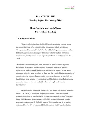 PLANT FOR LIFE 
Briefing Report 11: January 2006 
Ross Cameron and Sarah Swan 
University of Reading 
The Green Health Agenda 
The psychological and physical health benefits associated with the natural 
environment appears to be gaining political momentum. In their recent report 
‘Ecosystems and human well-being’, The World Health Organisation acknowledges 
that natural ecosystems not only provide humans with physical and nutritional 
requirements, but they impact on our psychological health as well (Corvalan, et al. 
2005). 
“People and communities obtain many non-material benefits from ecosystems. 
Ecosystems provide sites and opportunities for tourism, recreation, aesthetic 
appreciation, inspiration and education. Such services can improve mental health, 
enhance a subjective sense of culture or place; and also enrich objective knowledge of 
natural and social sciences. Health benefits of these services may be materially less 
tangible than those captured by conventional health indicators or standard economic 
evaluation measures, but they are highly valued by people in all societies 
nevertheless.” 
On the domestic agenda too, Green Space has entered the health of the nation 
debate. The Forestry Commission has just released their scoping study on the 
economic benefits to be associated with access to green space in terms of improved 
health for UK citizens (Crabtree et al., 2005). This report highlights the growing 
concern in government with the health status of the population and its increasing 
sedentary lifestyle. 23% of males and 26% of females in the UK are classified as 
 