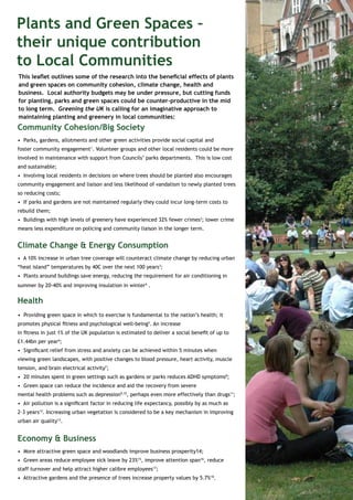 Plants and Green Spaces – 
their unique contribution 
to Local Communities 
This leaflet outlines some of the research into the beneficial effects of plants 
and green spaces on community cohesion, climate change, health and 
business. Local authority budgets may be under pressure, but cutting funds 
for planting, parks and green spaces could be counter-productive in the mid 
to long term. Greening the UK is calling for an imaginative approach to 
maintaining planting and greenery in local communities: 
Community Cohesion/Big Society 
• Parks, gardens, allotments and other green activities provide social capital and 
foster community engagement1. Volunteer groups and other local residents could be more 
involved in maintenance with support from Councils’ parks departments. This is low cost 
and sustainable; 
• Involving local residents in decisions on where trees should be planted also encourages 
community engagement and liaison and less likelihood of vandalism to newly planted trees 
so reducing costs; 
• If parks and gardens are not maintained regularly they could incur long-term costs to 
rebuild them; 
• Buildings with high levels of greenery have experienced 32% fewer crimes2; lower crime 
means less expenditure on policing and community liaison in the longer term. 
Climate Change & Energy Consumption 
• A 10% increase in urban tree coverage will counteract climate change by reducing urban 
“heat island” temperatures by 40C over the next 100 years3; 
• Plants around buildings save energy, reducing the requirement for air conditioning in 
summer by 20-40% and improving insulation in winter4 . 
Health 
• Providing green space in which to exercise is fundamental to the nation’s health; it 
promotes physical fitness and psychological well-being5. An increase 
in fitness in just 1% of the UK population is estimated to deliver a social benefit of up to 
£1.44bn per year6; 
• Significant relief from stress and anxiety can be achieved within 5 minutes when 
viewing green landscapes, with positive changes to blood pressure, heart activity, muscle 
tension, and brain electrical activity7; 
• 20 minutes spent in green settings such as gardens or parks reduces ADHD symptoms8; 
• Green space can reduce the incidence and aid the recovery from severe 
mental health problems such as depression9,10, perhaps even more effectively than drugs11; 
• Air pollution is a significant factor in reducing life expectancy, possibly by as much as 
2-3 years12. Increasing urban vegetation is considered to be a key mechanism in improving 
urban air quality13. 
Economy & Business 
• More attractive green space and woodlands improve business prosperity14; 
• Green areas reduce employee sick leave by 23%15, improve attention span16, reduce 
staff turnover and help attract higher calibre employees17; 
• Attractive gardens and the presence of trees increase property values by 5.7%18. 
 