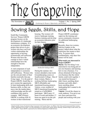 The Newsletter of Volume 1, No. 2 Spring 2000 
South Bay Community 
Services’ Project GROW 
program focuses on the 
development of a landscape 
maintenance company. It is 
an economic development 
project that strives to give 
women who have survived 
violent relationships the 
opportunity to become 
economically self-sufficient. 
Women who have the 
courage to leave violent 
relationships have the 
strength to become 
independent. 
A vital component of such 
independence is economic 
self-sufficiency. Women who 
are the sole providers of their 
families need jobs that pay 
living wages. It is the goal of 
Project GROW, South Bay to 
give women the opportunity 
to learn landscaping skills and 
business skills, so they can 
move into the market place 
with knowledge and the self-confidence 
they need to 
compete. SBCS Project 
GROW is working with 10 
women in their transitional 
Gardening for Respect, Opportunity, and Wellness 
housing. The women will 
receive landscape training, 
business training and develop 
an economic/education plan 
for their futures. 
On-the-Job Training at SBCS 
During the summer, two 
women attended a nine-week 
Groundskeeping course at 
Southwestern College. One of 
those women, Maria, is 
working full-time landscaping 
SBCS affordable and 
transitional housing projects. 
Valerie, a new resident of 
SBCS transitional housing has 
joined as a CalWORKS 
participant. SBCS pays 15 
hours of work and another 17 
hours are spent in on-the-job 
training. Maria and the 
Project GROW coordinator 
supervise the training and 
access community resources 
for additional landscaping 
training. 
Recently, these two women, 
both key leaders in the 
project, talked about what the 
experience has meant to their 
lives. To protect their 
confidentiality, only their first 
names will be used. 
What made you interested in 
Project GROW? 
Maria: The first thing I was 
interested in was being part of 
our own business and learning 
how to run a business. I’ve 
always dreamed of having my 
own business that the whole 
family could work together. I 
was scared too because I 
didn’t know anything about 
business and really didn’t 
know anything about 
landscaping but I wanted to do 
it and learn. 
Valerie: I loved the chance to 
work outdoors. You get to see 
new faces and meet new 
people and working with your 
(Continued on page 3) 
Edited by Kaliko Amona, Occidental College Community Food Security Project: An affiliate of the Urban and Environmental Policy Institute 
(UEPI). Illustrations by Joe Linton. For more information or to send in letters, articles, photos, drawings, calendar listings or other entries, call 
(831) 466-0755. Project GROW is sponsored by the California Department of Health Services. 
 