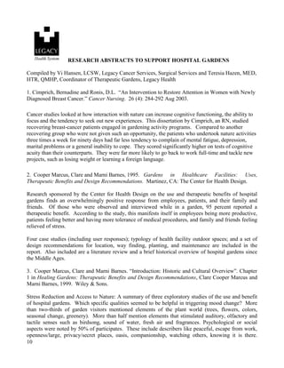 10 
RESEARCH ABSTRACTS TO SUPPORT HOSPITAL GARDENS 
Compiled by Vi Hansen, LCSW, Legacy Cancer Services, Surgical Services and Teresia Hazen, MED, HTR, QMHP, Coordinator of Therapeutic Gardens, Legacy Health 
1. Cimprich, Bernadine and Ronis, D.L. “An Intervention to Restore Attention in Women with Newly Diagnosed Breast Cancer.” Cancer Nursing. 26 (4): 284-292 Aug 2003. 
Cancer studies looked at how interaction with nature can increase cognitive functioning, the ability to focus and the tendency to seek out new experiences. This dissertation by Cimprich, an RN, studied recovering breast-cancer patients engaged in gardening activity programs. Compared to another recovering group who were not given such an opportunity, the patients who undertook nature activities three times a week for ninety days had far less tendency to complain of mental fatigue, depression, marital problems or a general inability to cope. They scored significantly higher on tests of cognitive acuity than their counterparts. They were far more likely to go back to work full-time and tackle new projects, such as losing weight or learning a foreign language. 
2. Cooper Marcus, Clare and Marni Barnes, 1995. Gardens in Healthcare Facilities: Uses, Therapeutic Benefits and Design Recommendations. Martinez, CA: The Center for Health Design. 
Research sponsored by the Center for Health Design on the use and therapeutic benefits of hospital gardens finds an overwhelmingly positive response from employees, patients, and their family and friends. Of those who were observed and interviewed while in a garden, 95 percent reported a therapeutic benefit. According to the study, this manifests itself in employees being more productive, patients feeling better and having more tolerance of medical procedures, and family and friends feeling relieved of stress. 
Four case studies (including user responses); typology of health facility outdoor spaces; and a set of design recommendations for location, way finding, planting, and maintenance are included in the report. Also included are a literature review and a brief historical overview of hospital gardens since the Middle Ages. 
3. Cooper Marcus, Clare and Marni Barnes. “Introduction: Historic and Cultural Overview”. Chapter 1 in Healing Gardens: Therapeutic Benefits and Design Recommendations, Clare Cooper Marcus and Marni Barnes, 1999. Wiley & Sons. 
Stress Reduction and Access to Nature: A summary of three exploratory studies of the use and benefit of hospital gardens. Which specific qualities seemed to be helpful in triggering mood change? More than two-thirds of garden visitors mentioned elements of the plant world (trees, flowers, colors, seasonal change, greenery). More than half mention elements that stimulated auditory, olfactory and tactile senses such as birdsong, sound of water, fresh air and fragrances. Psychological or social aspects were noted by 50% of participates. These include describers like peaceful, escape from work, openness/large, privacy/secret places, oasis, companionship, watching others, knowing it is there.  