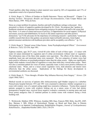 11 
Visual qualities other than relating to plant material were noted by 26% of respondents and 17% of respondents noted a list of practical features. 
4. Ulrich, Roger, S. “Effects of Gardens on Health Outcomes: Theory and Research”. Chapter 2 in Healing Gardens: Therapeutic Benefits and Design Recommendations, Clare Cooper Marcus and Marni Barnes, 1999. Wiley & Sons. 
Stress as a major problem for patients, families and staff in healthcare settings is discussed. Also presented is a theory of supportive gardens developed by Dr. Ulrich. He proposes that “gardens in healthcare situations are important stress-mitigating resources for patients and staff to the extent that they foster: 1) A sense of control and access to privacy; 2) Opportunities for social support; 3) Physical movement, exercise and rehabilitation; 4) Access to the nature experience and other positive distractions.” (p.37) He advocates for the importance of continuing research----particularly “sound and credible research that shows that gardens can promote improved health outcomes, foster higher patient/consumer satisfaction with healthcare providers and be acceptably cost-effective.” (p. 31) 
5. Ulrich, Roger S. “Natural versus Urban Scenes: Some Psychophysiological Effects.” Environment & Behavior, 13(5): 523-556, Sept 1981. 
Eighteen students, ages 20-27 years, viewed 60 color slides of each of three types: (1) nature with water (2) nature dominated by vegetation and (3) urban environments without water or vegetation. The information rates of the three slide samples were equivalent. The effects of the slides on alpha amplitude, heart rate and emotional states were measured. The two categories of nature views had more positive influences on psychophysiological states than the urban scenes. Alpha was significantly higher while students viewed slides of vegetation or water than while they viewed urban scenes. There was also a consistent pattern for views of nature, especially water, to have more positive influences on emotional states. Water, and to a lesser extent vegetation views, held attention and interest more effectively than the urban scenes. Implications of the findings for theory development in environmental aesthetics are discussed. 
6. Ulrich, Roger, S. “View through a Window May Influence Recovery from Surgery.” Science. 224 (April 1984): 420-1. 
Medical records on recovery of patients after cholecystectomy (gall bladder surgery) in a suburban Pennsylvania hospital between 1972 and 1981 were examined to determine whether assignment to a room with window view of a natural setting might have restorative influences. Twenty-three surgical patients assigned to rooms with windows looking out on a nature scene of trees had shorter postoperative hospital stays, received fewer negative evaluative comments in nursing notes and took fewer potent analgesics than 23 matched patients in similar rooms with windows facing a brick building wall. 
7. Wichrowski, Matthew HTR; Whiteson, Jonathan MD; Haas, Francois PhD; Mola, Ana RN, ANP; Rey, Mariano J. MD, Effects of Horticultural Therapy on Mood and Heart Rate in Patients Participating in an Inpatient Cardiopulmonary Rehabilitation Program., Journal of Cardiopulmonary Rehabilitation., (September/October 2005): 25(5): 270-274  