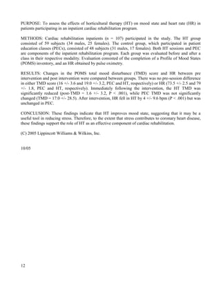 12 
PURPOSE: To assess the effects of horticultural therapy (HT) on mood state and heart rate (HR) in patients participating in an inpatient cardiac rehabilitation program. 
METHODS: Cardiac rehabilitation inpatients (n = 107) participated in the study. The HT group consisted of 59 subjects (34 males, 25 females). The control group, which participated in patient education classes (PECs), consisted of 48 subjects (31 males, 17 females). Both HT sessions and PEC are components of the inpatient rehabilitation program. Each group was evaluated before and after a class in their respective modality. Evaluation consisted of the completion of a Profile of Mood States (POMS) inventory, and an HR obtained by pulse oximetry. 
RESULTS: Changes in the POMS total mood disturbance (TMD) score and HR between pre intervention and post intervention were compared between groups. There was no pre-session difference in either TMD score (16 +/- 3.6 and 19.0 +/- 3.2, PEC and HT, respectively) or HR (73.5 +/- 2.5 and 79 +/- 1.8, PEC and HT, respectively). Immediately following the intervention, the HT TMD was significantly reduced (post-TMD = 1.6 +/- 3.2, P < .001), while PEC TMD was not significantly changed (TMD = 17.0 +/- 28.5). After intervention, HR fell in HT by 4 +/- 9.6 bpm (P < .001) but was unchanged in PEC. 
CONCLUSION: These findings indicate that HT improves mood state, suggesting that it may be a useful tool in reducing stress. Therefore, to the extent that stress contributes to coronary heart disease, these findings support the role of HT as an effective component of cardiac rehabilitation. 
(C) 2005 Lippincott Williams & Wilkins, Inc. 
10/05  