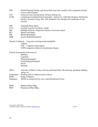 14 
SNF Skilled Nursing Facility, step down from acute care, usually in the community facility versus within hospital 
LTC Long term care, nursing home, 24-hour nursing care 
CCRC Continuing Care Retirement Community---Senior Ctr, Adult Day Program, Retirement Facility, Assisted Living, SNF, NH, Dementia Unit, Hospice for continuum of care services 
TBI Traumatic Brain Injury 
CVA Cerebral Vascular Accident---stroke 
MS Multiple Sclerosis, progressive disease of nervous system 
SCI Spinal Cord Injury 
MR Mental Retardation 
SMR Severe Mental Retardation 
Chronic Conditions Long term, leaving residual disability 
Arthritis 
CHF congestive heart failure 
COPD congestive obstructive pulmonary disease 
Clinical Assessment in the areas of: 
Mobility 
Cognition 
Physical/perceptual 
Emotional/psychological 
Social 
Spiritual 
ADL’s Activities of Daily Living---activity performed daily, like dressing, grooming, bathing, eating, etc. 
Ambulation Walking with or without assistive device 
ROM Range of Motion 
Endurance Ability to sustain activity over a specified period of time 
MOB Medical Office Bldg 
POB Physicians Office Bldg 
Teresia Hazen, MED, HTR 
Coordinator, Legacy Therapeutic Gardens, thazen@lhs.org 2/15/05  