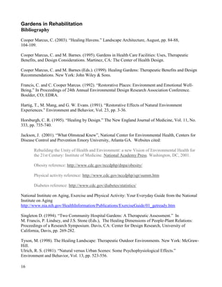 16 
Gardens in Rehabilitation 
Bibliography 
Cooper Marcus, C. (2003). “Healing Havens.” Landscape Architecture, August, pp. 84-88, 
104-109. 
Cooper Marcus, C. and M. Barnes. (1995). Gardens in Health Care Facilities: Uses, Therapeutic Benefits, and Design Considerations. Martinez, CA: The Center of Health Design. 
Cooper Marcus, C. and M. Barnes (Eds.). (1999). Healing Gardens: Therapeutic Benefits and Design Recommendations. New York: John Wiley & Sons. 
Francis, C. and C. Cooper Marcus. (1992). “Restorative Places: Environment and Emotional Well- Being.” In Proceedings of 24th Annual Environmental Design Research Association Conference. Boulder, CO; EDRA. 
Hartig, T., M. Mang, and G. W. Evans. (1991). “Restorative Effects of Natural Environment Experiences.” Environment and Behavior, Vol. 23, pp. 3-36. 
Horsburgh, C. R. (1995). “Healing by Design.” The New England Journal of Medicine, Vol. 11, No. 333, pp. 735-740. 
Jackson, J. (2001). “What Olmstead Knew”, National Center for Environmental Health, Centers for Disease Control and Prevention Emory University, Atlanta GA. Websites cited: 
Rebuilding the Unity of Health and Environment: a new Vision of Environmental Health for the 21st Century: Institute of Medicine. National Academy Press. Washington, DC, 2001. 
Obesity reference: http://www.cdc.gov/nccdphp/dnpa/obesity/ 
Physical activity reference: http://www.cdc.gov/nccdphp/sgr/summ.htm 
Diabetes reference: http://www.cdc.gov/diabetes/statistics/ 
National Institute on Aging, Exercise and Physical Activity: Your Everyday Guide from the National Institute on Aging http://www.nia.nih.gov/HealthInformation/Publications/ExerciseGuide/01_getready.htm 
Singleton D. (1994). “Two Community Hospital Gardens: A Therapeutic Assessment.” In 
M. Francis, P. Lindsey, and J.S. Stone (Eds.), The Healing Dimensions of People-Plant Relations: Proceedings of a Research Symposium. Davis, CA: Center for Design Research, University of California, Davis, pp. 269-282. 
Tyson, M. (1998). The Healing Landscape: Therapeutic Outdoor Environments. New York: McGraw- Hill. 
Ulrich, R. S. (1981). “Natural versus Urban Scenes: Some Psychophysiological Effects.” 
Environment and Behavior, Vol. 13, pp. 523-556. 
 