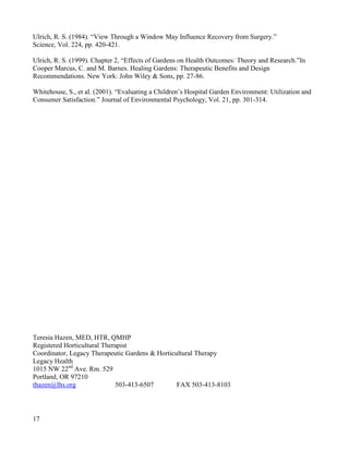 17 
Ulrich, R. S. (1984). “View Through a Window May Influence Recovery from Surgery.” 
Science, Vol. 224, pp. 420-421. 
Ulrich, R. S. (1999). Chapter 2, “Effects of Gardens on Health Outcomes: Theory and Research.”In Cooper Marcus, C. and M. Barnes. Healing Gardens: Therapeutic Benefits and Design Recommendations. New York: John Wiley & Sons, pp. 27-86. 
Whitehouse, S., et al. (2001). “Evaluating a Children’s Hospital Garden Environment: Utilization and Consumer Satisfaction.” Journal of Environmental Psychology, Vol. 21, pp. 301-314. 
Teresia Hazen, MED, HTR, QMHP 
Registered Horticultural Therapist 
Coordinator, Legacy Therapeutic Gardens & Horticultural Therapy 
Legacy Health 
1015 NW 22nd Ave. Rm. 529 
Portland, OR 97210 
thazen@lhs.org 503-413-6507 FAX 503-413-8103 
