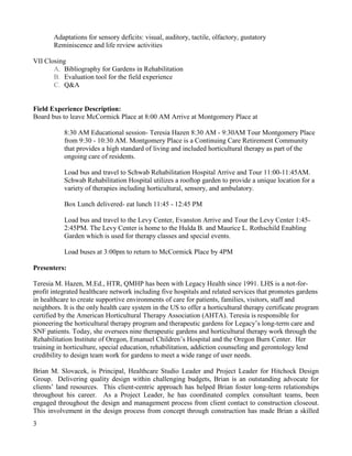 3 
Adaptations for sensory deficits: visual, auditory, tactile, olfactory, gustatory 
Reminiscence and life review activities 
VII Closing 
A. Bibliography for Gardens in Rehabilitation 
B. Evaluation tool for the field experience 
C. Q&A 
Field Experience Description: Board bus to leave McCormick Place at 8:00 AM Arrive at Montgomery Place at 
8:30 AM Educational session- Teresia Hazen 8:30 AM - 9:30AM Tour Montgomery Place from 9:30 - 10:30 AM. Montgomery Place is a Continuing Care Retirement Community that provides a high standard of living and included horticultural therapy as part of the ongoing care of residents. 
Load bus and travel to Schwab Rehabilitation Hospital Arrive and Tour 11:00-11:45AM. Schwab Rehabilitation Hospital utilizes a rooftop garden to provide a unique location for a variety of therapies including horticultural, sensory, and ambulatory. 
Box Lunch delivered- eat lunch 11:45 - 12:45 PM 
Load bus and travel to the Levy Center, Evanston Arrive and Tour the Levy Center 1:45- 2:45PM. The Levy Center is home to the Hulda B. and Maurice L. Rothschild Enabling Garden which is used for therapy classes and special events. 
Load buses at 3:00pm to return to McCormick Place by 4PM 
Presenters: 
Teresia M. Hazen, M.Ed., HTR, QMHP has been with Legacy Health since 1991. LHS is a not-for- profit integrated healthcare network including five hospitals and related services that promotes gardens in healthcare to create supportive environments of care for patients, families, visitors, staff and neighbors. It is the only health care system in the US to offer a horticultural therapy certificate program certified by the American Horticultural Therapy Association (AHTA). Teresia is responsible for pioneering the horticultural therapy program and therapeutic gardens for Legacy’s long-term care and SNF patients. Today, she oversees nine therapeutic gardens and horticultural therapy work through the Rehabilitation Institute of Oregon, Emanuel Children’s Hospital and the Oregon Burn Center. Her training in horticulture, special education, rehabilitation, addiction counseling and gerontology lend credibility to design team work for gardens to meet a wide range of user needs. 
Brian M. Slovacek, is Principal, Healthcare Studio Leader and Project Leader for Hitchock Design Group. Delivering quality design within challenging budgets, Brian is an outstanding advocate for clients’ land resources. This client-centric approach has helped Brian foster long-term relationships throughout his career. As a Project Leader, he has coordinated complex consultant teams, been engaged throughout the design and management process from client contact to construction closeout. This involvement in the design process from concept through construction has made Brian a skilled  