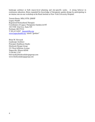 4 
landscape architect at both macro-level planning and site-specific scales. A strong believer in continuous education, Brian expanded his knowledge of therapeutic garden design by participating in an intense one-on-one workshop at the Rusk Institute at New York University Hospital. 
Teresia Hazen, MEd, HTR, QMHP 
Legacy Health 
Registered Horticultural Therapist 
Coordinator of Legacy Therapeutic Gardens & HT 
1015 NW 22nd Ave. Suite 529 
Portland, OR 97210 
T 503.413.6507 thazen@lhs.org 
www.legacyhealth.org search “gardens” 
Brian M. Slovacek 
Landscape Architect 
Principal, Healthcare Studio 
Hitchcock Design Group 
221 West Jefferson Avenue 
Naperville, Illinois 60540 T 630.961.1787 
bslovacek@hitchcockdesigngroup.com 
www.hitchcockdesigngroup.com  