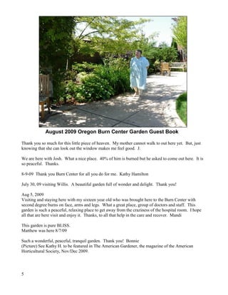 5 
August 2009 Oregon Burn Center Garden Guest Book 
Thank you so much for this little piece of heaven. My mother cannot walk to out here yet. But, just knowing that she can look out the window makes me feel good. J. 
We are here with Josh. What a nice place. 40% of him is burned but he asked to come out here. It is so peaceful. Thanks. 
8-9-09 Thank you Burn Center for all you do for me. Kathy Hamilton 
July 30, 09 visiting Willis. A beautiful garden full of wonder and delight. Thank you! 
Aug 5, 2009 
Visiting and staying here with my sixteen year old who was brought here to the Burn Center with second degree burns on face, arms and legs. What a great place, group of doctors and staff. This garden is such a peaceful, relaxing place to get away from the craziness of the hospital room. I hope all that are here visit and enjoy it. Thanks, to all that help in the care and recover. Mandi 
This garden is pure BLISS. 
Matthew was here 8/7/09 
Such a wonderful, peaceful, tranquil garden. Thank you! Bonnie 
(Picture) See Kathy H. to be featured in The American Gardener, the magazine of the American Horticultural Society, Nov/Dec 2009.  