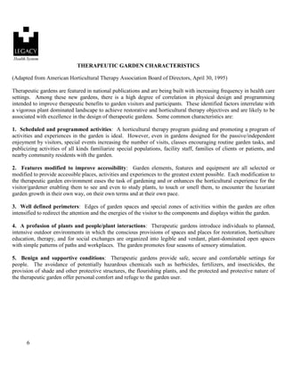 6 
THERAPEUTIC GARDEN CHARACTERISTICS 
(Adapted from American Horticultural Therapy Association Board of Directors, April 30, 1995) 
Therapeutic gardens are featured in national publications and are being built with increasing frequency in health care settings. Among these new gardens, there is a high degree of correlation in physical design and programming intended to improve therapeutic benefits to garden visitors and participants. These identified factors interrelate with a vigorous plant dominated landscape to achieve restorative and horticultural therapy objectives and are likely to be associated with excellence in the design of therapeutic gardens. Some common characteristics are: 
1. Scheduled and programmed activities: A horticultural therapy program guiding and promoting a program of activities and experiences in the garden is ideal. However, even in gardens designed for the passive/independent enjoyment by visitors, special events increasing the number of visits, classes encouraging routine garden tasks, and publicizing activities of all kinds familiarize special populations, facility staff, families of clients or patients, and nearby community residents with the garden. 
2. Features modified to improve accessibility: Garden elements, features and equipment are all selected or modified to provide accessible places, activities and experiences to the greatest extent possible. Each modification to the therapeutic garden environment eases the task of gardening and or enhances the horticultural experience for the visitor/gardener enabling them to see and even to study plants, to touch or smell them, to encounter the luxuriant garden growth in their own way, on their own terms and at their own pace. 
3. Well defined perimeters: Edges of garden spaces and special zones of activities within the garden are often intensified to redirect the attention and the energies of the visitor to the components and displays within the garden. 
4. A profusion of plants and people/plant interactions: Therapeutic gardens introduce individuals to planned, intensive outdoor environments in which the conscious provisions of spaces and places for restoration, horticulture education, therapy, and for social exchanges are organized into legible and verdant, plant-dominated open spaces with simple patterns of paths and workplaces. The garden promotes four seasons of sensory stimulation. 
5. Benign and supportive conditions: Therapeutic gardens provide safe, secure and comfortable settings for people. The avoidance of potentially hazardous chemicals such as herbicides, fertilizers, and insecticides, the provision of shade and other protective structures, the flourishing plants, and the protected and protective nature of the therapeutic garden offer personal comfort and refuge to the garden user.  