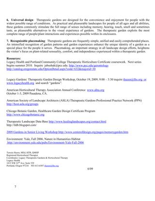 7 
6. Universal design: Therapeutic gardens are designed for the convenience and enjoyment for people with the widest possible range of conditions. As practical and pleasurable landscapes for people of all ages and all abilities, these gardens commonly stimulate the full range of senses including memory, hearing, touch, smell and sometimes taste, as pleasurable alternatives to the visual experience of gardens. The therapeutic garden exploits the most complete range of people/plant interactions and experiences possible within its enclosures. 
7. Recognizable placemaking: Therapeutic gardens are frequently simple, unified and easily comprehended places. An intensified recognition of garden patterns and garden experiences enhance the unique identity of a garden as a special place for the people it serves. Placemaking, an important strategy in all landscape design efforts, heightens the visitor’s focus on plant-related sensuality, comfort, and independence experienced within a therapeutic garden. 
Resources: 
Legacy Health and Portland Community College Therapeutic Horticulture Certificate coursework. Next series begins summer 2010. Inquire jabushak@pcc.edu. http://www.pcc.edu/gerontology 
http://catalog.oregonstate.edu/OptionDetail.aspx?code=632&majorid=30 
Legacy Gardens: Therapeutic Garden Design Workshop, October 19, 2009, 9:00 – 3:30 inquire thazen@lhs.org or www.legacyhealth.org and search “gardens”. 
American Horticultural Therapy Association Annual Conference www.ahta.org 
October 1-3, 2009 Pasadena, CA. 
American Society of Landscape Architects (ASLA) Therapeutic Gardens Professional Practice Network (PPN) http://host.asla.org/groups 
Chicago Botanic Garden, Healthcare Garden Design Certificate Program 
http://www.chicagobotanic.org 
Therapeutic Landscape Data Base http://www.healinglandscapes.org/contact.html 
http://tldb.blogspot.com/ 
2009 Gardens in Senior Living Workshop http://www.centerofdesign.org/pages/memorygarden.htm 
Environment: Yale, Fall 2006, Nature in Humanities Habitat 
http://environment.yale.edu/pubs/Environment-Yale-Fall-2006 
Teresia Hazen, MEd, HTR, QMHP 
Registered Horticultural Therapist 
Coordinator, Legacy Therapeutic Gardens & Horticultural Therapy 
Legacy Health 
1015 NW 22nd Ave. Suite 529 
Portland, Oregon 97210 503-413-6507 thazen@lhs.org 6/09  